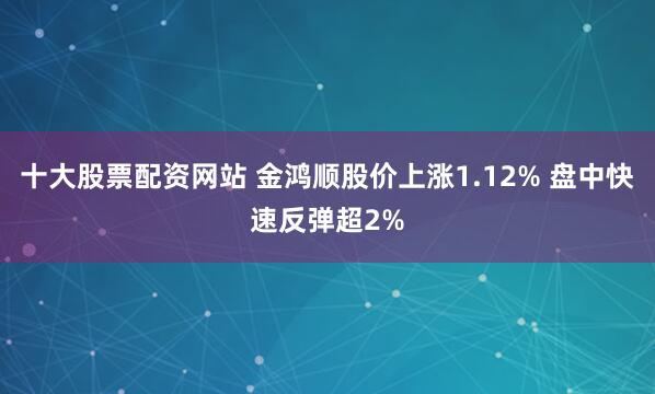 十大股票配资网站 金鸿顺股价上涨1.12% 盘中快速反弹超2%