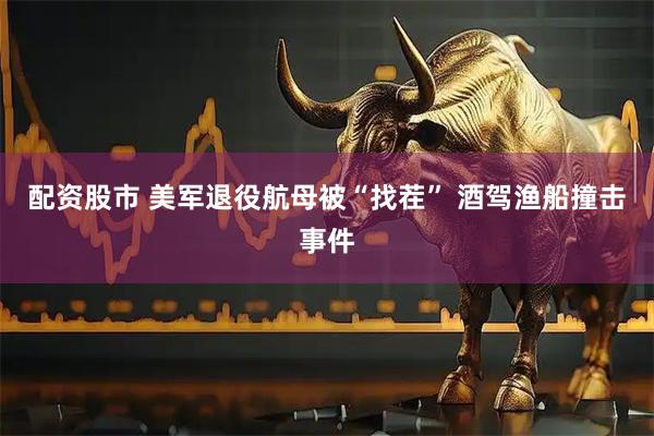 配资股市 美军退役航母被“找茬” 酒驾渔船撞击事件