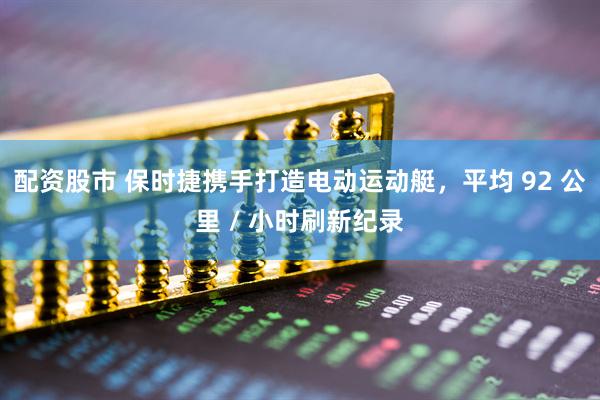 配资股市 保时捷携手打造电动运动艇，平均 92 公里 / 小时刷新纪录