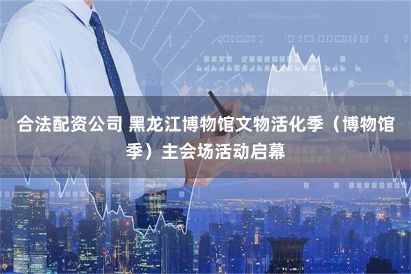 合法配资公司 黑龙江博物馆文物活化季（博物馆季）主会场活动启幕