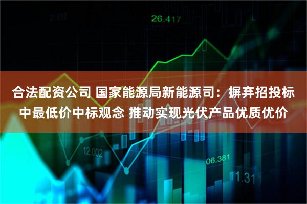 合法配资公司 国家能源局新能源司：摒弃招投标中最低价中标观念 推动实现光伏产品优质优价