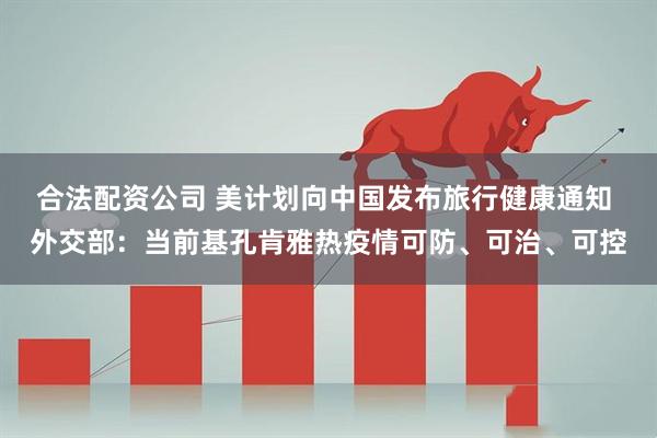 合法配资公司 美计划向中国发布旅行健康通知 外交部：当前基孔肯雅热疫情可防、可治、可控