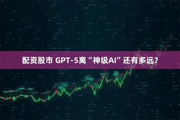 配资股市 GPT-5离“神级AI”还有多远？