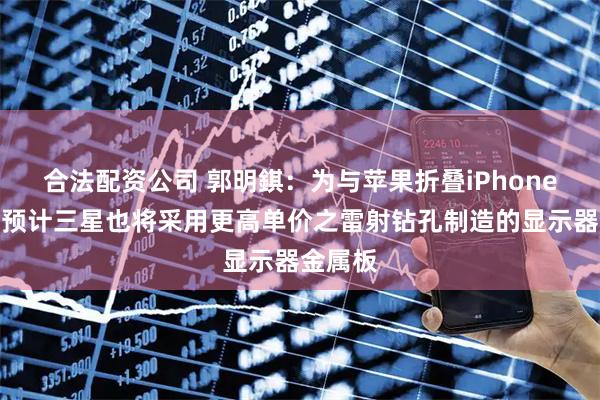 合法配资公司 郭明錤：为与苹果折叠iPhone竞争，预计三星也将采用更高单价之雷射钻孔制造的显示器金属板