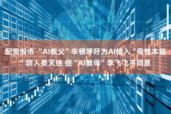 配资股市 “AI教父”辛顿呼吁为AI植入“母性本能”防人类灭绝 但“AI教母”李飞飞不同意