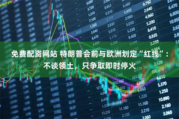 免费配资网站 特朗普会前与欧洲划定“红线”：不谈领土，只争取即时停火