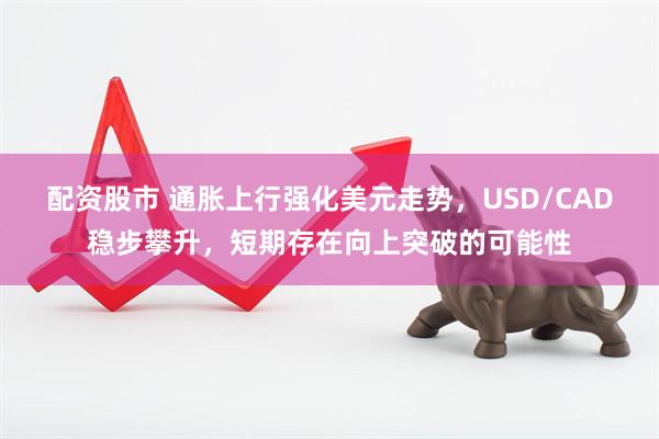 配资股市 通胀上行强化美元走势，USD/CAD稳步攀升，短期存在向上突破的可能性