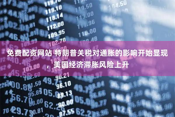 免费配资网站 特朗普关税对通胀的影响开始显现，美国经济滞胀风险上升