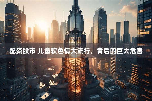 配资股市 儿童软色情大流行，背后的巨大危害