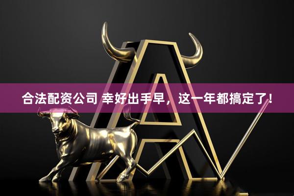 合法配资公司 幸好出手早，这一年都搞定了！