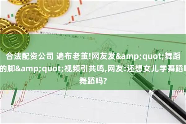 合法配资公司 遍布老茧!网友发&quot;舞蹈生的脚&quot;视频引共鸣,网友:还想女儿学舞蹈吗?