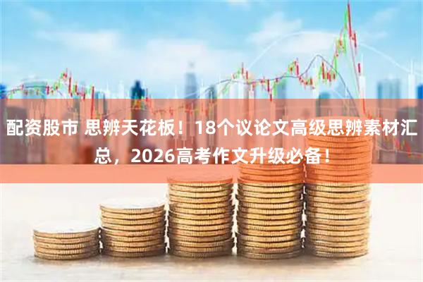 配资股市 思辨天花板!18个议论文高级思辨素材汇总,2026高考作文升级必备!