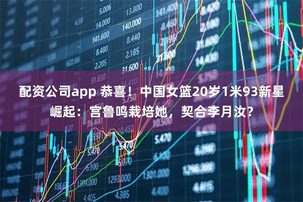 配资公司app 恭喜！中国女篮20岁1米93新星崛起：宫鲁鸣栽培她，契合李月汝？