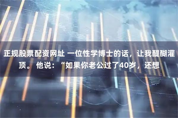 正规股票配资网址 一位性学博士的话，让我醍醐灌顶。 他说：“如果你老公过了40岁，还想