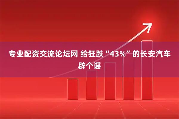 专业配资交流论坛网 给狂跌“43%”的长安汽车辟个谣