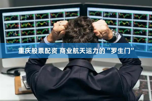 重庆股票配资 商业航天运力的“罗生门”