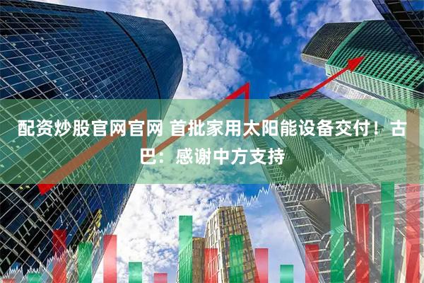 配资炒股官网官网 首批家用太阳能设备交付！古巴：感谢中方支持