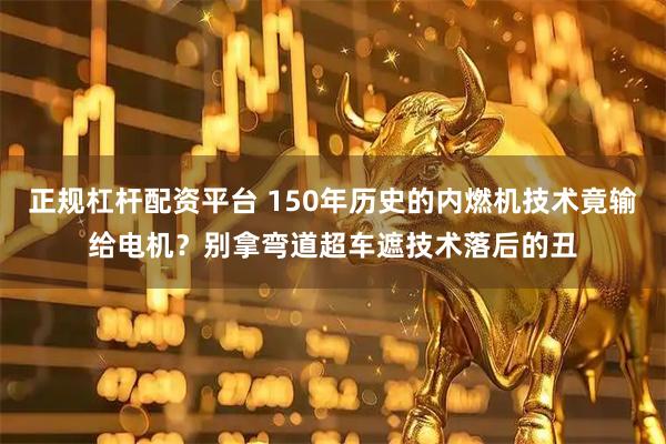 正规杠杆配资平台 150年历史的内燃机技术竟输给电机？别拿弯道超车遮技术落后的丑