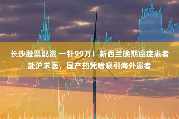 长沙股票配资 一针99万！新西兰晚期癌症患者赴沪求医，国产药凭啥吸引海外患者