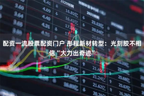 配资一流股票配资门户 彤程新材转型：光刻胶不相信“大力出奇迹”
